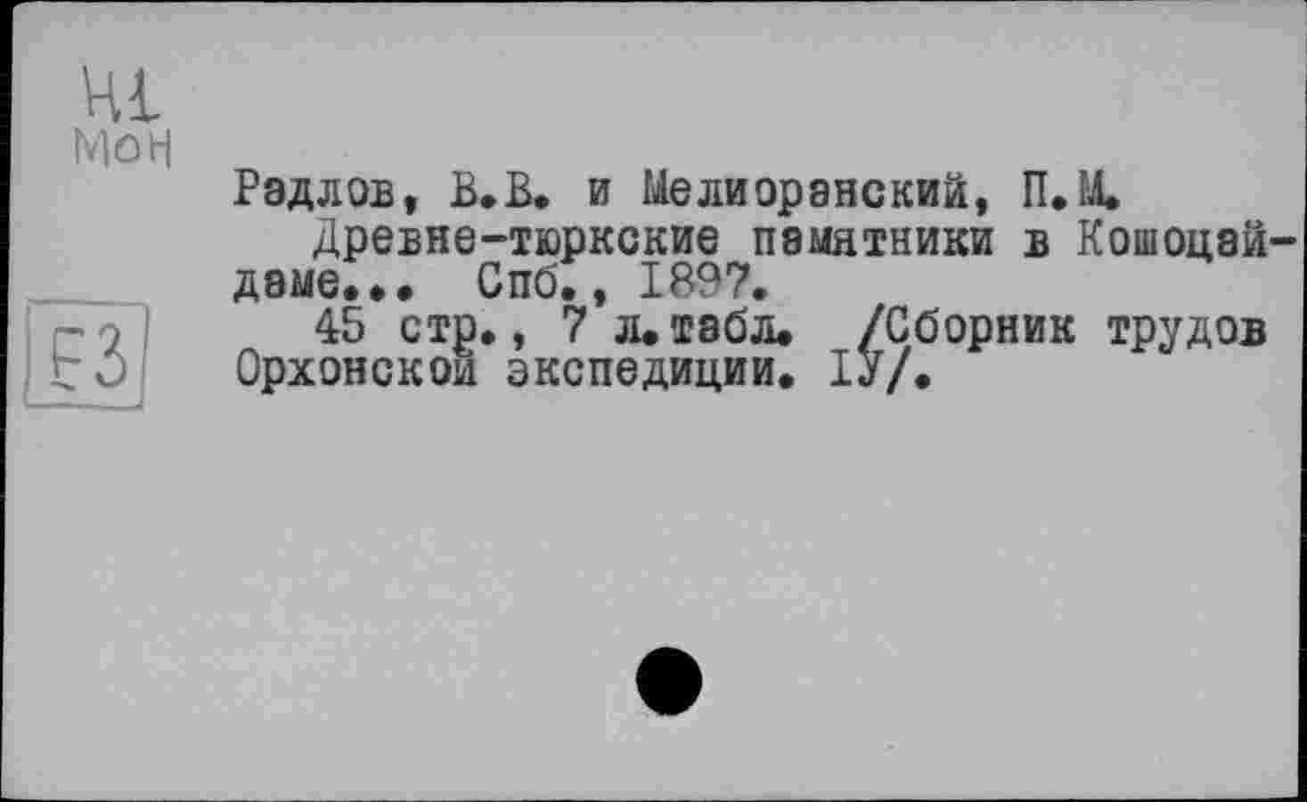 ﻿Hl
Mû н
Радлов, Be В. и Мелиоранский, П.М.
Древне-тюркские памятники в Кошоцай-даме... Спб., 1897.
45 стр., 7 л.табл. /Сборник трудов Орхонскои экспедиции. ІУ/.